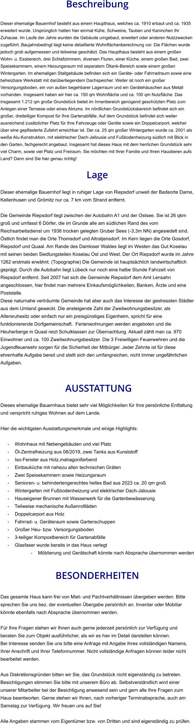 Beschreibung  Dieser ehemalige Bauernhof besteht aus einem Haupthaus, welches ca. 1910 erbaut und ca. 1935 erweitert wurde. Ursprünglich hatten hier einmal Kühe, Schweine, Tauben und Kaninchen Ihr Zuhause. Im Laufe der Jahre wurden die Gebäude umgebaut, erweitert oder anderen Nutzzwecken zugeführt. Baujahrsbedingt liegt keine detaillierte Wohnflächenberechnung vor. Die Flächen wurde jedoch grob aufgemessen und teilweise geschätzt. Das Haupthaus besteht aus einem großen Wohn- u. Essbereich, drei Schlafzimmern, diversen Fluren, einer Küche, einem großen Bad, zwei Speisekammern, einem Heizungsraum mit separatem Öltank-Bereich sowie einem großen Wintergarten. Im ehemaligen Stallgebäude befinden sich ein Geräte- oder Fahrradraum sowie eine beheizbare Werkstatt mit darüberliegendem Dachspeicher. Weiter ist noch ein großer Versorgungsboden, ein von außen begehbarer Lagerraum und ein Gerätehäuschen aus Metall vorhanden. Insgesamt haben wir hier ca. 150 qm Wohnfläche und ca. 100 qm Nutzfläche. Das insgesamt 1.212 qm große Grundstück bietet im Innenbereich genügend geschützten Platz zum Anlegen einer Terrasse oder eines Atriums. Im nördlichen Grundstücksbereich befindet sich ein großer, dreiteiliger Kompost für Ihre Gartenabfälle. Auf dem Grundstück befindet sich weiter ausreichend zusätzlicher Platz für Ihre Fahrzeuge oder Geräte sowie ein Doppelcarport, welcher über eine gepflasterte Zufahrt erreichbar ist. Der ca. 25 qm großer Wintergarten wurde ca. 2001 als weiße Alu-Konstruktion, mit elektrischer Dach-Jallousie und Fußbodenheizung südlich mit Blick in den Garten, fachgerecht angebaut. Insgesamt hat dieses Haus mit dem herrlichen Grundstück sehr viel Charm, sowie viel Platz und Freiraum. Sie möchten mit Ihrer Familie und Ihren Haustieren aufs Land? Dann sind Sie hier genau richtig!  Lage  Dieser ehemalige Bauernhof liegt in ruhiger Lage von Riepsdorf unweit der Badeorte Dame, Kellenhusen und Grömitz nur ca. 7 km vom Strand entfernt.  Die Gemeinde Riepsdorf liegt zwischen der Autobahn A1 und der Ostsee. Sie ist 26 qkm groß und umfasst 6 Dörfer, die im Grunde alle am südlichen Rand des vom Reichsarbeitsdienst um 1936 trocken gelegten Gruber Sees (-3,3m NN) angesiedelt sind. Östlich findet man die Orte Thomsdorf und Altratjensdorf. Im Kern liegen die Orte Gosdorf, Riepsdorf und Quaal. Am Rande des Damloser Waldes liegt im Westen das Gut Koselau mit seinen beiden Siedlungsteilen Koselau Ost und West. Der Ort Riepsdorf wurde im Jahre 1262 erstmals erwähnt. (Topographie) Die Gemeinde ist hauptsächlich landwirtschaftlich geprägt. Durch die Autobahn liegt Lübeck nur noch eine halbe Stunde Fahrzeit von Riepsdorf entfernt. Seit 2007 hat sich die Gemeinde Riepsdorf dem Amt Lensahn angeschlossen, hier findet man mehrere Einkaufsmöglichkeiten, Banken, Ärzte und eine Poststelle. Diese naturnahe verträumte Gemeinde hat aber auch das Interesse der gestressten Städter aus dem Umland geweckt. Die ansteigende Zahl der Zweitwohnungsbesitzer, als Altersruhesitz oder einfach nur ein preisgünstiges Eigenheim, spricht für eine funktionierende Dorfgemeinschaft.  Ferienwohnungen werden angeboten und die Heuherberge in Quaal reizt Schulklassen zur Übernachtung. Aktuell zählt man ca. 970 Einwohner und ca. 100 Zweitwohnungsbesitzer. Die 3 Freiwilligen Feuerwehren und die Jugendfeuerwehr sorgen für die Sicherheit der Mitbürger. Jeder Zehnte ist für diese ehrenhafte Aufgabe bereit und stellt sich den umfangreichen, nicht immer ungefährlichen Aufgaben.    AUSSTATTUNG Dieses ehemalige Bauernhaus bietet sehr viel Möglichkeiten für Ihre persönliche Entfaltung und verspricht ruhiges Wohnen auf dem Lande.  Hier die wichtigsten Ausstattungsmerkmale und einige Highlights:  - Wohnhaus mit Nebengebäuden und viel Platz - Öl-Zentralheizung aus 08/2019, zwei Tanks aus Kunststoff - Iso-Fenster aus Holz,mahagonifarbend - Einbauküche mit nahezu allen technischen Gräten - Zwei Speisekammern sowie Heizungsraum - Senioren- u. behindertengerechtes helles Bad aus 2023 ca. 20 qm groß - Wintergarten mit Fußbodenheizung und elektrischer Dach-Jalousie - Hauseigener Brunnen mit Wasserwerk für die Gartenbewässerung - Teilweise mechanische Außenrollläden - Doppelcarport aus Holz - Fahrrad- u. Geräteraum sowie Gartenschuppen - Großer Heu- bzw. Versorgungsboden - 3-teiliger Kompostbereich für Gartenabfälle - Glasfaser wurde bereits in das Haus verlegt - Möblierung und Gerätschaft könnte nach Absprache übernommen werden   BESONDERHEITEN  Das gesamte Haus kann frei von Miet- und Pachtverhältnissen übergeben werden. Bitte sprechen Sie uns bez. der eventuellen Übergabe persönlich an. Inventar oder Mobiliar könnte ebenfalls nach Absprache übernommen werden.  Für Ihre Fragen stehen wir Ihnen auch gerne jederzeit persönlich zur Verfügung und beraten Sie zum Objekt ausführlicher, als wir es hier im Detail darstellen können. Bei Interesse senden Sie uns bitte eine Anfrage mit Angabe Ihres vollständigen Namens, Ihrer Anschrift und Ihrer Telefonnummer. Nicht vollständige Anfragen können leider nicht bearbeitet werden.  Aus Diskretionsgründen bitten wir Sie, das Grundstück nicht eigenständig zu betreten. Besichtigungen stimmen Sie bitte mit unserem Büro ab. Selbstverständlich wird einer unserer Mitarbeiter bei der Besichtigung anwesend sein und gern alle Ihre Fragen zum Haus beantworten. Gerne stehen wir Ihnen, nach vorheriger Terminabsprache, auch am Samstag zur Verfügung. Wir freuen uns auf Sie!  Alle Angaben stammen vom Eigentümer bzw. von Dritten und sind eigenständig zu prüfen.