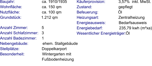 Anzahl Zimmer:            5 Anzahl Schlafzimmer:   3  Anzahl Badezimmer:     1  Nebengebäude:             ehem. Stallgebäude Stellplätze:                     Doppelkarport Besonderheit:                Wintergarten mit                                       Fußbodenheizung    Baujahr:                         ca. 1910/1935 Wohnfläche:                  ca. 150 qm Nutzfläche:                    ca. 100 qm Grundstück:                  1.212 qm   Käuferprovision:            3,57%  inkl. MwSt. Zustand:                        gepflegt Befeuerung:                  Öl Heizungsart:                  Zentralheizung Energieausweis:            Bedarfsausweis Energiebedarf:               235,79 kwh (m²xa) Wesentlicher Energieträger:Öl