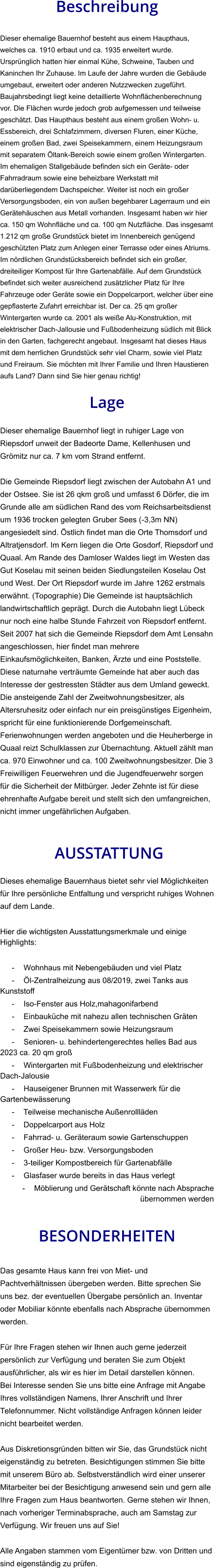 Beschreibung  Dieser ehemalige Bauernhof besteht aus einem Haupthaus, welches ca. 1910 erbaut und ca. 1935 erweitert wurde. Ursprünglich hatten hier einmal Kühe, Schweine, Tauben und Kaninchen Ihr Zuhause. Im Laufe der Jahre wurden die Gebäude umgebaut, erweitert oder anderen Nutzzwecken zugeführt. Baujahrsbedingt liegt keine detaillierte Wohnflächenberechnung vor. Die Flächen wurde jedoch grob aufgemessen und teilweise geschätzt. Das Haupthaus besteht aus einem großen Wohn- u. Essbereich, drei Schlafzimmern, diversen Fluren, einer Küche, einem großen Bad, zwei Speisekammern, einem Heizungsraum mit separatem Öltank-Bereich sowie einem großen Wintergarten. Im ehemaligen Stallgebäude befinden sich ein Geräte- oder Fahrradraum sowie eine beheizbare Werkstatt mit darüberliegendem Dachspeicher. Weiter ist noch ein großer Versorgungsboden, ein von außen begehbarer Lagerraum und ein Gerätehäuschen aus Metall vorhanden. Insgesamt haben wir hier ca. 150 qm Wohnfläche und ca. 100 qm Nutzfläche. Das insgesamt 1.212 qm große Grundstück bietet im Innenbereich genügend geschützten Platz zum Anlegen einer Terrasse oder eines Atriums. Im nördlichen Grundstücksbereich befindet sich ein großer, dreiteiliger Kompost für Ihre Gartenabfälle. Auf dem Grundstück befindet sich weiter ausreichend zusätzlicher Platz für Ihre Fahrzeuge oder Geräte sowie ein Doppelcarport, welcher über eine gepflasterte Zufahrt erreichbar ist. Der ca. 25 qm großer Wintergarten wurde ca. 2001 als weiße Alu-Konstruktion, mit elektrischer Dach-Jallousie und Fußbodenheizung südlich mit Blick in den Garten, fachgerecht angebaut. Insgesamt hat dieses Haus mit dem herrlichen Grundstück sehr viel Charm, sowie viel Platz und Freiraum. Sie möchten mit Ihrer Familie und Ihren Haustieren aufs Land? Dann sind Sie hier genau richtig!  Lage  Dieser ehemalige Bauernhof liegt in ruhiger Lage von Riepsdorf unweit der Badeorte Dame, Kellenhusen und Grömitz nur ca. 7 km vom Strand entfernt.  Die Gemeinde Riepsdorf liegt zwischen der Autobahn A1 und der Ostsee. Sie ist 26 qkm groß und umfasst 6 Dörfer, die im Grunde alle am südlichen Rand des vom Reichsarbeitsdienst um 1936 trocken gelegten Gruber Sees (-3,3m NN) angesiedelt sind. Östlich findet man die Orte Thomsdorf und Altratjensdorf. Im Kern liegen die Orte Gosdorf, Riepsdorf und Quaal. Am Rande des Damloser Waldes liegt im Westen das Gut Koselau mit seinen beiden Siedlungsteilen Koselau Ost und West. Der Ort Riepsdorf wurde im Jahre 1262 erstmals erwähnt. (Topographie) Die Gemeinde ist hauptsächlich landwirtschaftlich geprägt. Durch die Autobahn liegt Lübeck nur noch eine halbe Stunde Fahrzeit von Riepsdorf entfernt. Seit 2007 hat sich die Gemeinde Riepsdorf dem Amt Lensahn angeschlossen, hier findet man mehrere Einkaufsmöglichkeiten, Banken, Ärzte und eine Poststelle. Diese naturnahe verträumte Gemeinde hat aber auch das Interesse der gestressten Städter aus dem Umland geweckt. Die ansteigende Zahl der Zweitwohnungsbesitzer, als Altersruhesitz oder einfach nur ein preisgünstiges Eigenheim, spricht für eine funktionierende Dorfgemeinschaft.  Ferienwohnungen werden angeboten und die Heuherberge in Quaal reizt Schulklassen zur Übernachtung. Aktuell zählt man ca. 970 Einwohner und ca. 100 Zweitwohnungsbesitzer. Die 3 Freiwilligen Feuerwehren und die Jugendfeuerwehr sorgen für die Sicherheit der Mitbürger. Jeder Zehnte ist für diese ehrenhafte Aufgabe bereit und stellt sich den umfangreichen, nicht immer ungefährlichen Aufgaben.    AUSSTATTUNG Dieses ehemalige Bauernhaus bietet sehr viel Möglichkeiten für Ihre persönliche Entfaltung und verspricht ruhiges Wohnen auf dem Lande.  Hier die wichtigsten Ausstattungsmerkmale und einige Highlights:  - Wohnhaus mit Nebengebäuden und viel Platz - Öl-Zentralheizung aus 08/2019, zwei Tanks aus Kunststoff - Iso-Fenster aus Holz,mahagonifarbend - Einbauküche mit nahezu allen technischen Gräten - Zwei Speisekammern sowie Heizungsraum - Senioren- u. behindertengerechtes helles Bad aus 2023 ca. 20 qm groß - Wintergarten mit Fußbodenheizung und elektrischer Dach-Jalousie - Hauseigener Brunnen mit Wasserwerk für die Gartenbewässerung - Teilweise mechanische Außenrollläden - Doppelcarport aus Holz - Fahrrad- u. Geräteraum sowie Gartenschuppen - Großer Heu- bzw. Versorgungsboden - 3-teiliger Kompostbereich für Gartenabfälle - Glasfaser wurde bereits in das Haus verlegt - Möblierung und Gerätschaft könnte nach Absprache übernommen werden   BESONDERHEITEN  Das gesamte Haus kann frei von Miet- und Pachtverhältnissen übergeben werden. Bitte sprechen Sie uns bez. der eventuellen Übergabe persönlich an. Inventar oder Mobiliar könnte ebenfalls nach Absprache übernommen werden.  Für Ihre Fragen stehen wir Ihnen auch gerne jederzeit persönlich zur Verfügung und beraten Sie zum Objekt ausführlicher, als wir es hier im Detail darstellen können. Bei Interesse senden Sie uns bitte eine Anfrage mit Angabe Ihres vollständigen Namens, Ihrer Anschrift und Ihrer Telefonnummer. Nicht vollständige Anfragen können leider nicht bearbeitet werden.  Aus Diskretionsgründen bitten wir Sie, das Grundstück nicht eigenständig zu betreten. Besichtigungen stimmen Sie bitte mit unserem Büro ab. Selbstverständlich wird einer unserer Mitarbeiter bei der Besichtigung anwesend sein und gern alle Ihre Fragen zum Haus beantworten. Gerne stehen wir Ihnen, nach vorheriger Terminabsprache, auch am Samstag zur Verfügung. Wir freuen uns auf Sie!  Alle Angaben stammen vom Eigentümer bzw. von Dritten und sind eigenständig zu prüfen.